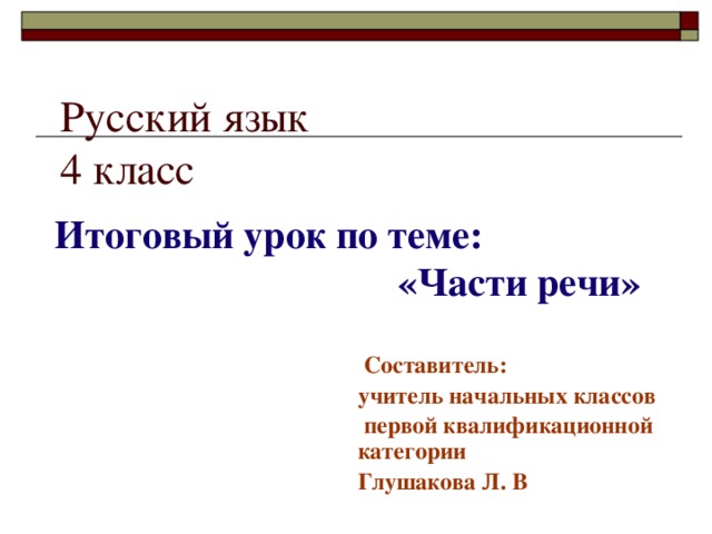 Русский язык  4 класс Итоговый урок по теме:  «Части речи»  Составитель: учитель начальных классов  первой квалификационной категории Глушакова Л. В