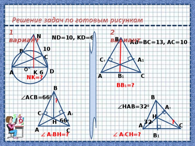 H C B 1 A B A 1 1 вариант 2 вариант N ND=10, KD=6 B AB=BC=13, AC=10 10 B C A 1 C 1 О D А K 6 А B 1 C NK=?  BB 1 =? B  ACB=66 0 ?  HAB=32 0 A 1 C 1  66 0 H ? 32 0 А C   A 1 BH=?   A 1 CH=?