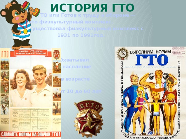 История ГТО   ГТО или Готов к труду и обороне —  это физкультурный комплекс.  Существовал физкультурный комплекс с  1931 по 1991год.   Охватывал  население  в возрасте  от 10 до 60 лет 