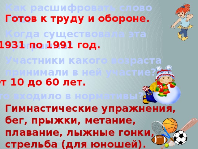 Как расшифровать слово ГТО? Готов к труду и обороне. Когда существовала эта программа? С1931 по 1991 год. Участники какого возраста принимали в ней участие? От 10 до 60 лет. Что входило в нормативы? Гимнастические упражнения, бег, прыжки, метание, плавание, лыжные гонки, стрельба (для юношей). 