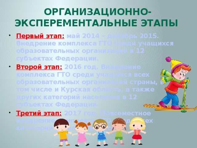 Организационно-эксперементальные этапы Первый этап:  май 2014 – декабрь 2015. Внедрение комплекса ГТО среди учащихся образовательных организаций в 12 субъектах Федерации. Второй этап:  2016 год. Внедрение комплекса ГТО среди учащихся всех образовательных организаций страны, в том числе и Курская область, а также других категорий населения в 12 субъектах Федерации. Третий этап:  2017 год. Повсеместное внедрение комплекса ГТО среди всех категорий населения России. 