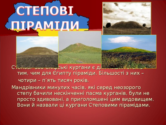 Степові або Скіфські кургани є для наших степів тим, чим для Єгипту піраміди. Більшості з них –  чотири – п ’ ять тисяч ро ків. Мандрівники минулих часів, які серед неозорого степу бачили нескінченні пасма курганів, були не просто здивовані, а приголомшені цим видовищем. Вони й назвали ці кургани Степовими пірамідами. 