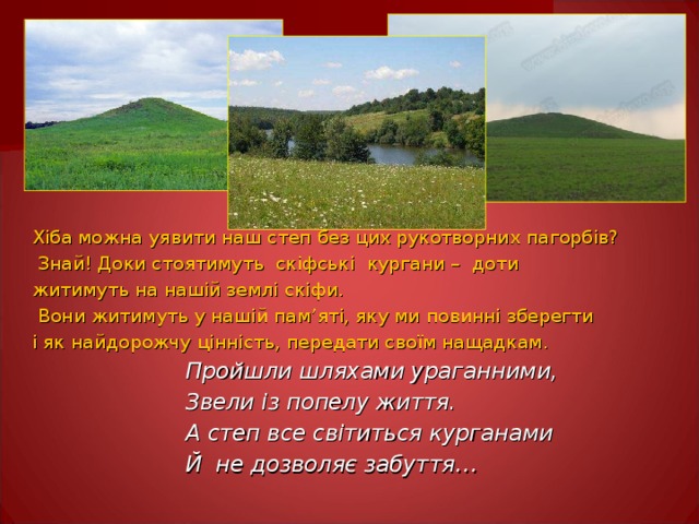 Хіба можна уявити наш степ без цих рукотворних пагорбів?  Знай! Доки стоятимуть скіфські  кургани – доти житимуть на нашій землі скіфи.  Вони житимуть у нашій пам ’ яті, яку ми повинні зберегти і як найдорожчу цінність, передати своїм нащадкам.  Пройшли шляхами ураганними,  Звели із попелу життя.  А степ все світиться курганами  Й не дозволяє забуття…   