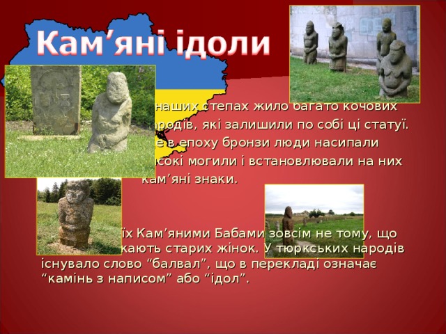 В наших степах жило багато кочових  народів, які залишили по собі ці статуї.  Ще в епоху бронзи люди насипали  високі могили і встановлювали на них  кам ’ яні знаки.  Називають їх Кам ’ яними Бабами зовсім не тому, що вони зображають старих жінок. У тюркських народів існувало слово “балвал”, що в перекладі означає “камінь з написом” або “ідол”. 