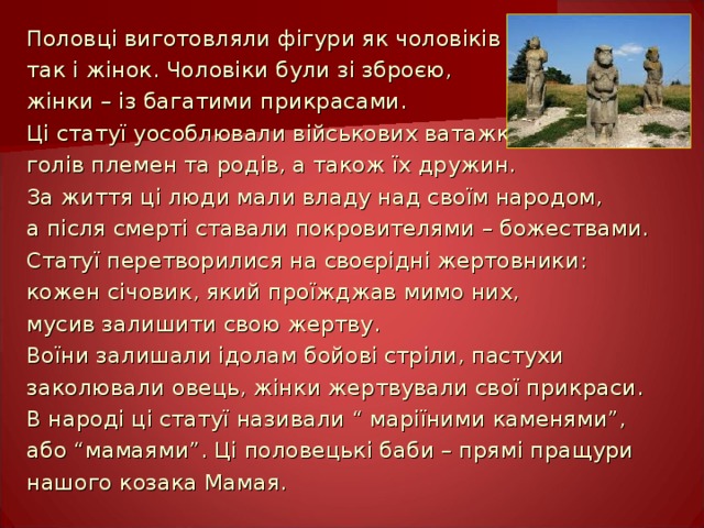 Половці виготовляли фігури як чоловіків так і  жінок. Чоловіки були зі зброєю, жінки – із багатими  прикрасами. Ці статуї уособлювали військових ватажків, голів племен та родів, а також їх дружин. За життя ці люди мали владу над своїм народом, а після смерті ставали покровителями – божествами. Статуї перетворилися на своєрідні жертовники: кожен січовик, який проїжджав мимо них, мусив залишити свою жертву. Воїни залишали ідолам бойові стріли, пастухи заколювали овець, жінки жертвували свої прикраси. В народі ці статуї називали “ маріїними каменями”, або “мамаями”. Ці половецькі баби – прямі пращури нашого козака Мамая. 