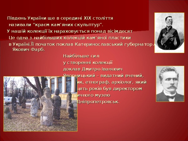Південь України ще в середині XIX століття  називали “краєм кам ’ яних скульптур”. У нашій колекції їх нараховується понад вісімдесят  Це одна з найбільших колекцій кам ’ яної пластики  в Україні.Її початок поклав Катеринославський губернатор Андрій Якович Фарб.  Найбільше сил  у створенні колекції  доклав Дмитро Іванович  Яворницький – видатний вчений,  історик, етнограф, архіолог, який  двадцять років був директором  Історичного музею  в м. Дніпропетровськ. 