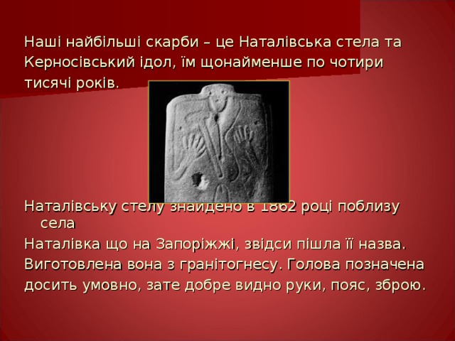 Наші найбільші скарби – це Наталівська стела та Керносівський ідол, їм щонайменше по чотири тисячі років. Наталівську стелу знайдено в 1862 році поблизу села Наталівка що на Запоріжжі, звідси пішла її назва. Виготовлена вона з гранітогнесу. Голова позначена досить умовно, зате добре видно руки, пояс, зброю. 