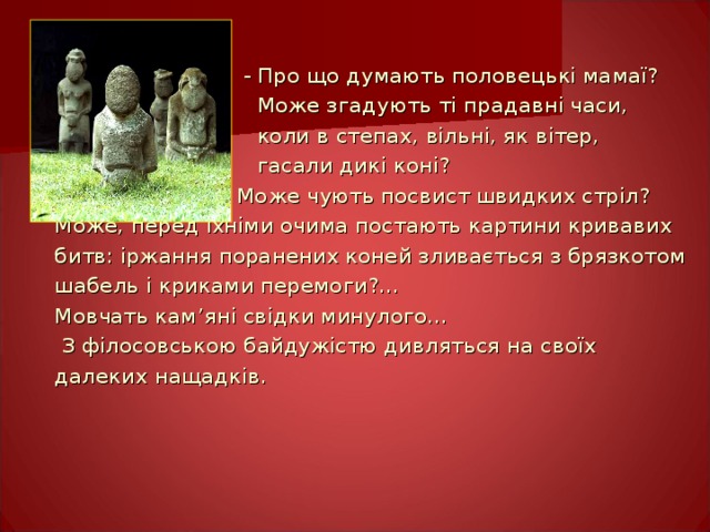  - Про що думають половецькі мамаї?  Може згадують ті прадавні часи,  коли в степах, вільні, як вітер,  гасали дикі коні?  Може чують посвист швидких стріл? Може, перед їхніми очима постають картини кривавих битв: іржання поранених коней зливається з брязкотом шабель і криками перемоги?... Мовчать кам ’ яні свідки минулого…  З філосовською байдужістю дивляться на своїх далеких нащадків. 