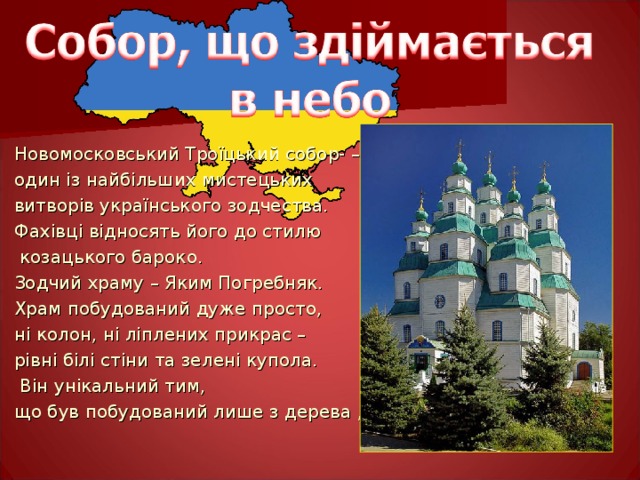Новомосковський Троїцький собор- – один із найбільших мистецьких витворів українського зодчества. Фахівці відносять його до стилю  козацького бароко. Зодчий храму – Яким Погребняк. Храм побудований дуже просто, ні колон, ні ліплених прикрас – рівні білі стіни та зелені купола.  Він унікальний тим, що був побудований лише з дерева , без єдиного цвяха. 
