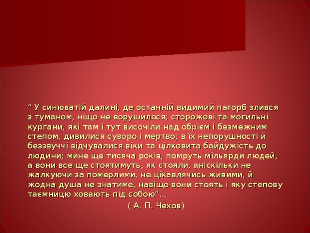 “ У синюватій далині, де останній видимий пагорб злився з туманом, ніщо не ворушилося; сторожові та могильні кургани, які там і тут височіли над обрієм і безмежним степом, дивилися суворо і мертво; в їх непорушності й беззвуччі відчувалися віки та цілковита байдужість до людини; мине ще тисяча років, помруть мільярди людей, а вони все ще стоятимуть, як стояли, аніскільки не жалкуючи за померлими, не цікавлячись живими, й жодна душа не знатиме, навіщо вони стоять і яку степову таємницю ховають під собою”…  ( А. П. Чехов) 