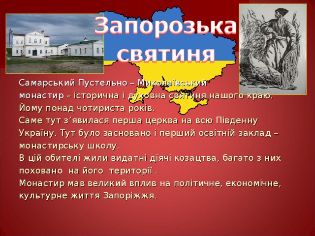 Самарський Пустельно – Миколаївський монастир – історична і духовна святиня нашого краю. Йому понад чотириста років. Саме тут з ’ явилася перша церква на всю Південну Україну. Тут було засновано і перший освітній заклад – монастирську школу. В цій обителі жили видатні діячі козацтва, багато з них поховано на його території . Монастир мав великий вплив на політичне, економічне, культурне життя Запоріжжя. 