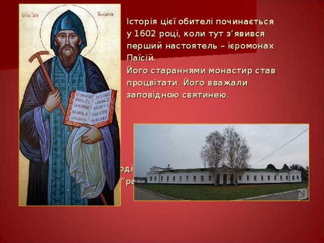  Історія цієї обителі починається  у 1602 році, коли тут з ’ явився  перший настоятель – ієромонах  Паїсій.  Його стараннями монастир став  процвітати. Його вважали  заповідною святинею.  Саме тоді козацтво і прозвало цю обитель “ раєм Божим на землі”. 