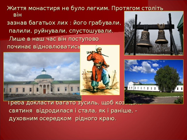 Життя монастиря не було легким. Протягом століть він зазнав багатьох лих : його грабували,  палили, руйнували, спустошували.  Лише в наш час він поступово починає відновлюватись. Треба докласти багато зусиль, щоб козацька  святиня відродилася і стала, як і раніше, -  духовним осередком рідного краю. 