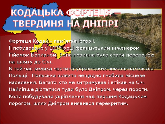 Фортеця Кодак – пам ’ ятка історії. Її побудовано у 1635 році французьким інженером Гійомом Бопланом. Вона повинна була стати перепоною на шляху до Січі. В той час велика частина українських земель належала Польщі. Польська шляхта нещадно гнобила місцеве населення. Багато хто не витримував і втікав на Січ. Найліпше дістатися туди було Дніпром, через пороги. Коли побудували укріплення над першим Кодацьким порогом, шлях Дніпром виявився перекритим. 