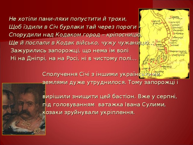 Не хотіли пани-ляхи попустити й трохи, Щоб їздили в Січ бурлаки тай через пороги – Спорудили над Кодаком город – кріпосницю, Ще й послали в Кодак військо, чужу чужаницю…  Зажурились запорожці, що нема їм волі  Ні на Дніпрі, на на Росі, ні в чистому полі…  Сполучення Січі з іншими українськими   землями дуже  утруднилося. Тому запорожці і   вирішили знищити цей  бастіон. Вже у серпні,   під головуванням ватажка Івана Сулими,   козаки зруйнували укріплення. 