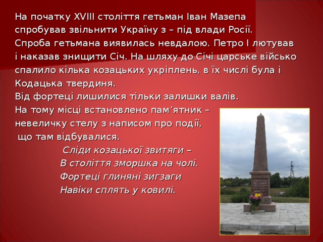 На початку XVIII століття гетьман Іван Мазепа спробував звільнити Україну з – під влади Росії. Спроба гетьмана виявилась невдалою. Петро І лютував і наказав знищити Січ. На шляху до Січі царське військо спалило кілька козацьких укріплень, в їх числі була і Кодацька твердиня. Від фортеці лишилися тільки залишки валів. На тому місці встановлено пам ’ ятник – невеличку стелу з написом про под ії,  що там відбувалися.  Сліди козацької звитяги –  В століття зморшка на чолі.  Фортеці глиняні зигзаги  Навіки сплять у ковилі.  