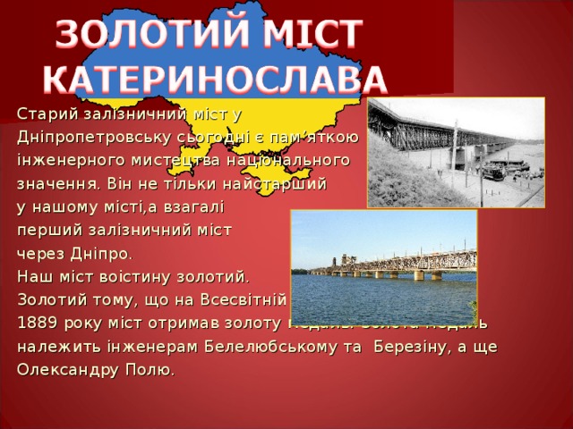 Старий залізничний міст у Дніпропетровську сьогодні є пам ’ яткою інженерного мистецтва національного значення. Він не тільки найстарший у нашому місті,а  взагалі перший залізничний міст через Дніпро. Наш міст воістину золотий. Золотий тому, що на Всесвітній виставці в Парижі 1889 року міст отримав золоту медаль.  Золота медаль належить інженерам Белелюбському та  Березіну, а ще Олександру Полю. 