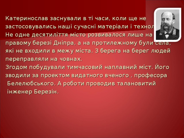 Катеринослав заснували в ті часи, коли ще не застосовувались наші сучасні матеріали і технології. Не одне десятиліття місто розвивалося лише на правому березі Дніпра, а на протилежному були села, які не входили в межу міста. З берега на берег людей переправляли на човнах. Згодом побудували тимчасовий наплавний міст. Його зводили за проектом видатного вченого , професора  Белелюбського. А роботи проводив талановитий  інженер Березін. 