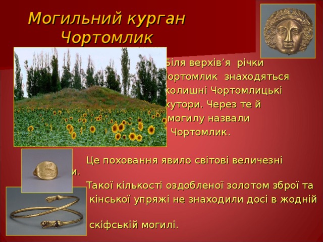 Могильний курган Чортомлик  Біля верхів ’ я річки  Чортомлик знаходяться  колишні Чортомлицькі  хутори. Через те й  могилу назвали  Чортомлик.  Це поховання явило світові величезні скарби.  Такої кількості оздобленої золотом зброї та  кінської упряжі не знаходили досі в жодній  скіфській могилі. 