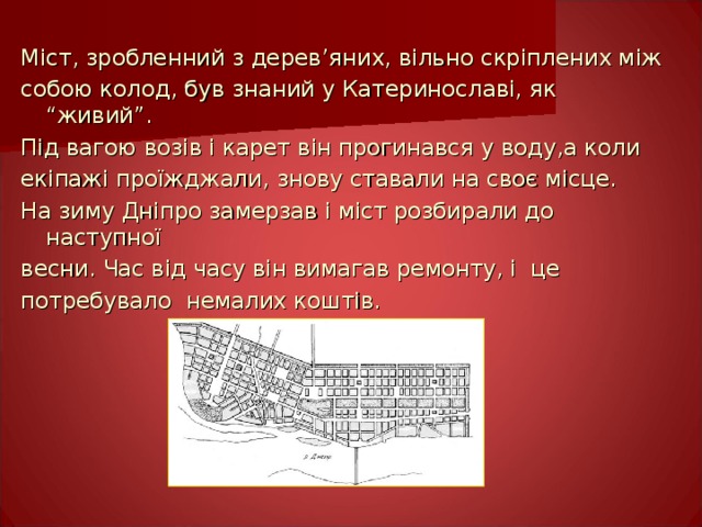 Міст, зробленний з дерев ’ яних, вільно скріплених між собою колод, був знаний у Катеринославі, як “живий”. Під вагою возів і карет він прогинався у воду,а коли екіпажі проїжджали, знову ставали на своє місце. На зиму Дніпро замерзав і міст розбирали до наступної весни. Час від часу він вимагав ремонту, і це потребувало немалих коштів. 