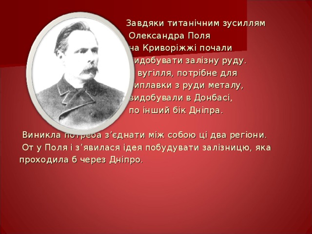 Завдяки титанічним зусиллям  Олександра Поля  на Криворіжжі почали  видобувати залізну руду.  А вугілля, потрібне для  виплавки з руди металу,  видобували в Донбасі,  по інший бік Дніпра.  Виникла потреба з ’ єднати між собою ці два регіони.  От у Поля і з ’ явилася ідея побудувати залізницю, яка проходила б через Дніпро. 