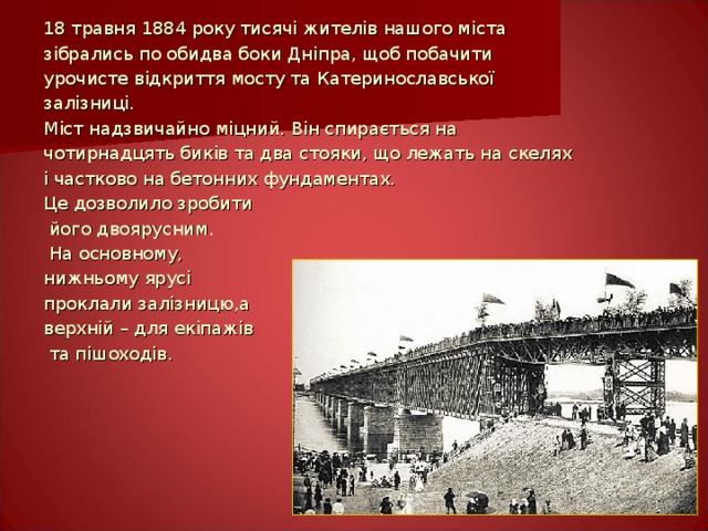 18 травня 1884 року тисячі жителів нашого міста зібрались по обидва боки Дніпра, щоб побачити урочисте відкриття мосту та Катеринославської залізниці. Міст надзвичайно міцний. Він спирається на чотирнадцять биків та два стояки, що лежать на скелях і частково на бетонних фундаментах. Це дозволило зробити  його двоярусним.  На основному, нижньому  ярусі проклали залізницю,а верхній – для екіпажів  та пішоходів. Майстер-клас провела Галина Назаренко  Світлини автора  