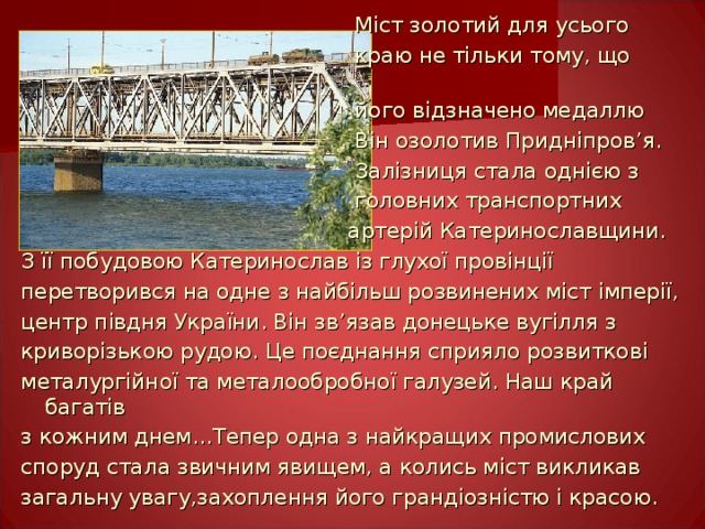  Міст золотий для усього    краю не тільки тому, що    його відзначено медаллю  Він озолотив Придніпров ’ я.  Залізниця стала однією з  головних транспортних  артерій Катеринославщини. З її побудовою Катеринослав із глухої провінції перетворився на одне з найбільш розвинених міст імперії, центр півдня України. Він зв ’ язав донецьке вугілля з криворізькою рудою. Це поєднання сприяло розвиткові металургійної та металообробної галузей. Наш край багатів з кожним днем…Тепер одна з найкращих промислових споруд стала звичним явищем, а колись міст викликав загальну увагу,захоплення його грандіозністю і красою. 