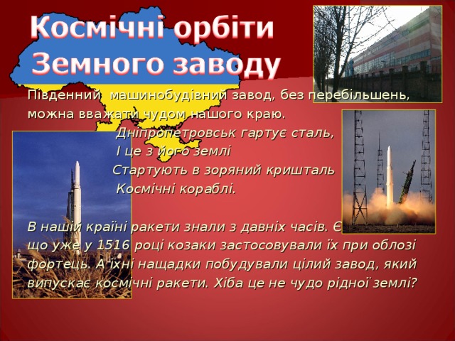 Південний машинобудівний завод, без перебільшень, можна вважати чудом нашого краю.    Дніпропетровськ гартує сталь,   І це з його землі   Стартують в зоряний кришталь   Космічні кораблі.  В нашій країні ракети знали з давніх часів. Є свідчення, що уже у 1516 році козаки застосовували їх при облозі фортець. А їхні нащадки побудували цілий завод, який випускає космічні ракети. Хіба це не чудо рідної землі? 