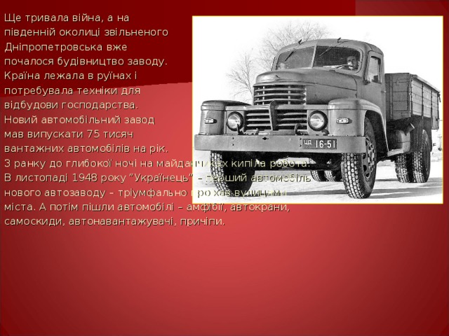 Ще тривала війна, а на південній околиці звільненого Дніпропетровська вже почалося будівництво заводу. Країна лежала в руїнах і потребувала техніки для відбудови господарства. Новий автомобільний завод мав випускати 75 тисяч вантажних автомобілів на рік. З ранку до глибокої ночі на майданчиках кипіла робота. В листопаді 1948 року “Українець” – перший автомобіль нового автозаводу – тріумфально проїхав вулицями міста. А потім пішли автомобілі – амфібії, автокрани, самоскиди, автонавантажувачі, причіпи. 