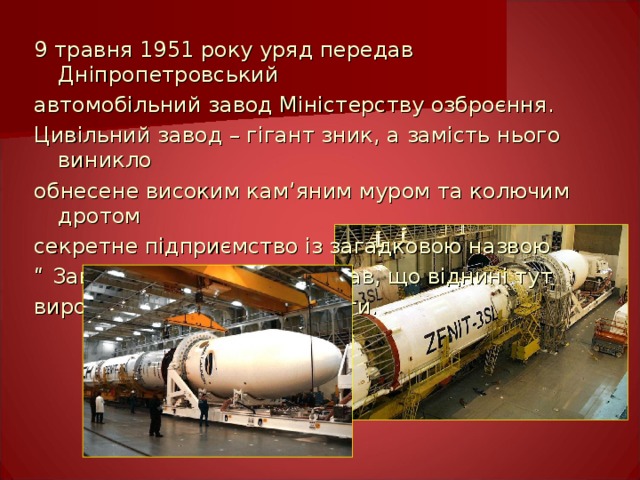 9 травня 1951 року уряд передав Дніпропетровський автомобільний завод Міністерству озброєння. Цивільний завод – гігант зник, а замість нього виникло обнесене високим кам ’ яним муром та колючим дротом секретне підприємство із загадковою назвою “ Завод №586”. Мало хто знав, що віднині тут вироблятимуть бойові ракети. 