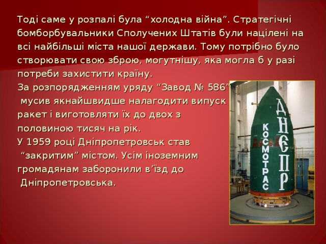 Тоді саме у розпалі була “холодна війна”. Стратегічні бомборбувальники Сполучених Штатів були націлені на всі найбільші міста нашої держави. Тому потрібно було створювати свою зброю, могутнішу, яка могла б у разі потреби захистити країну. За розпорядженням уряду “Завод № 586”  мусив якнайшвидше налагодити випуск ракет і виготовляти їх до двох з половиною тисяч на рік. У 1959 році Дніпропетровськ став “ закритим” містом. Усім іноземним громадянам заборонили в ’ їзд до  Дніпропетровська. 