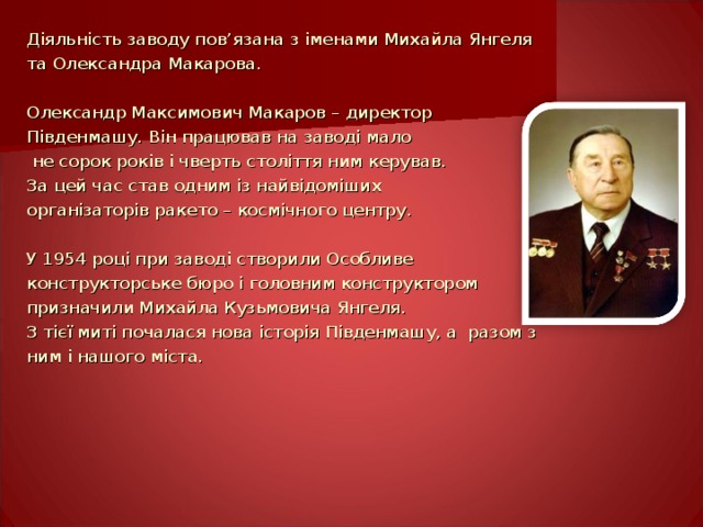 Діяльність заводу пов ’ язана з іменами Михайла Янгеля та Олександра Макарова. Олександр Максимович Макаров – директор Південмашу. Він працював на заводі мало  не сорок років і чверть століття ним керував. За цей час став одним із найвідоміших організаторів ракето – космічного центру. У 1954 році при заводі створили Особливе конструкторське бюро і головним конструктором призначили Михайла Кузьмовича Янгеля. З тієї миті почалася нова історія Південмашу, а разом з ним і нашого міста. 