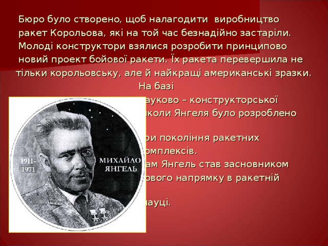  Бюро було створено, щоб налагодити  виробництво  ракет Корольова, які на той час безнадійно застаріли.  Молоді конструктори взялися розробити принципово  новий проект бойової ракети.  Їх ракета перевершила не  тільки корольовську, але й найкращі американські зразки.   На базі  науково – конструкторської    школи Янгеля було розроблено  три покоління ракетних  комплексів.    Сам Янгель став засновником  нового напрямку в ракетній    науці. 