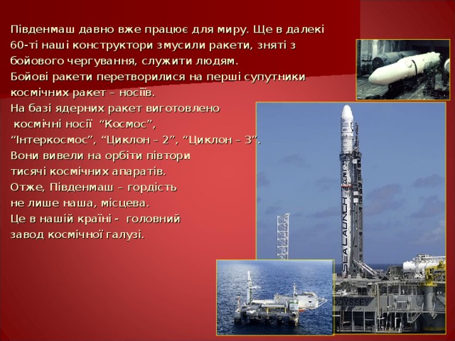 Південмаш давно вже працює для миру. Ще в далекі 60-ті наші конструктори змусили ракети, зняті з бойового чергування, служити людям. Бойові ракети перетворилися на перші супутники космічних ракет – носіїв. На базі ядерних ракет виготовлено  космічні носії  “Космос”, “ Інтеркосмос”, “Циклон – 2”, “Циклон – 3”. Вони вивели на орбіти півтори тисячі космічних апаратів. Отже, Південмаш – гордість не лише наша, місцева. Це в нашій країні - головний завод  космічної галузі. 