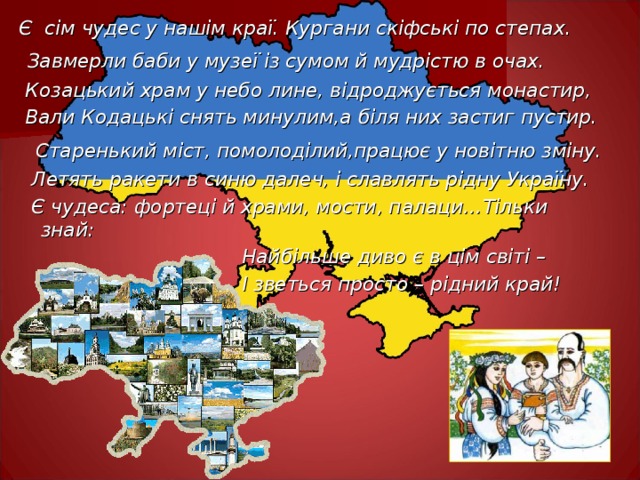 Є сім чудес у нашім краї. Кургани скіфські по степах.  Завмерли баби у музеї із сумом й мудрістю в очах.  Козацький храм у небо лине, відроджується монастир,  Вали Кодацькі снять минулим,а біля них застиг пустир.  Старенький міст, помолоділий,працює у новітню зміну.  Летять ракети в синю далеч, і славлять рідну Україну.  Є чудеса: фортеці й храми, мости, палаци…Тільки знай:  Найбільше диво є в цім світі –  І зветься просто – рідний край!  