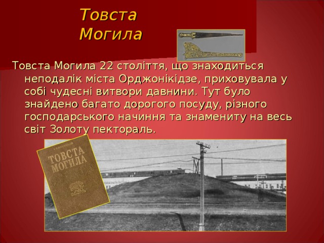 Товста Могила Товста Могила 22 століття, що знаходиться неподалік міста Орджонікідзе, приховувала у собі чудесні витвори давнини. Тут було знайдено багато дорогого посуду, різного господарського начиння та знамениту на весь світ Золоту пектораль.  