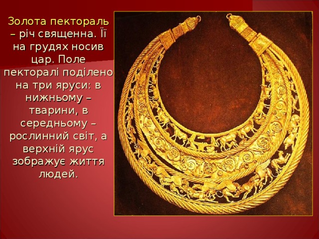 Золота пектораль – річ священна. Її на грудях носив цар. Поле пекторалі поділено на три яруси: в нижньому – тварини, в середньому – рослинний світ, а верхній ярус зображує життя людей.   
