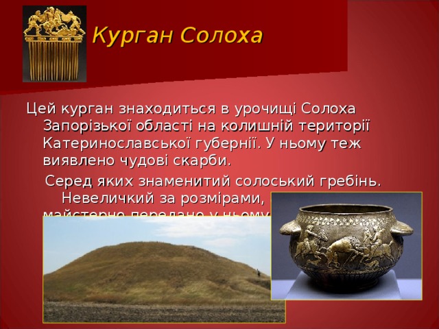 Курган Солоха Цей курган знаходиться в урочищі Солоха Запорізької області на колишній території Катеринославської губернії. У ньому теж виявлено чудові скарби.  Серед яких знаменитий солоський гребінь.  Невеличкий за розмірами, але ж як майстерно передано у ньому сцену бою. 