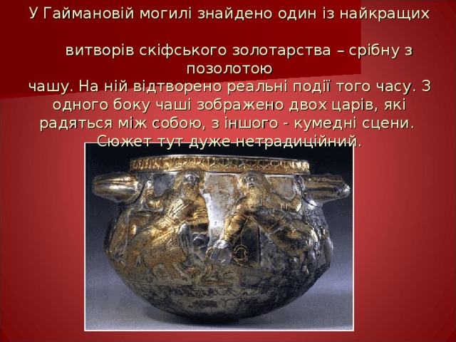 У Гаймановій могилі знайдено один із найкращих  витворів скіфського золотарства – срібну з позолотою  чашу. На ній відтворено реальні події того часу. З одного боку чаші зображено двох царів, які радяться між собою, з іншого - кумедні сцени.  Сюжет тут дуже нетрадиційний. 