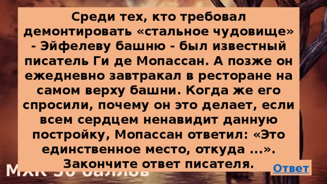 Среди тех, кто требовал демонтировать «стальное чудовище» - Эйфелеву башню - был известный писатель Ги де Мопассан. А позже он ежедневно завтракал в ресторане на самом верху башни. Когда же его спросили, почему он это делает, если всем сердцем ненавидит данную постройку, Мопассан ответил: «Это единственное место, откуда ...». Закончите ответ писателя. МХК 30 баллов 