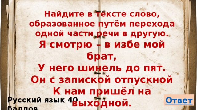 Найдите в тексте слово, образованное путём перехода одной части речи в другую.  Я смотрю – в избе мой брат,  У него шинель до пят.  Он с запиской отпускной  К нам пришёл на выходной. Русский язык 40 баллов 