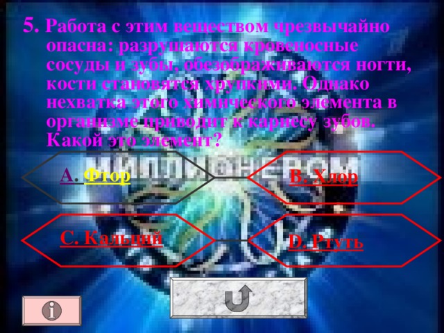 5. Работа с этим веществом чрезвычайно опасна: разрушаются кровеносные сосуды и зубы, обезображиваются ногти, кости становятся хрупкими. Однако нехватка этого химического элемента в организме приводит к кариесу зубов. Какой это элемент? А . Фтор В. Хлор С. Кальций  D . Ртуть 