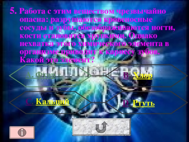 5. Работа с этим веществом чрезвычайно опасна: разрушаются кровеносные сосуды и зубы, обезображиваются ногти, кости становятся хрупкими. Однако нехватка этого химического элемента в организме приводит к кариесу зубов. Какой это элемент? А. Фтор В . Хлор С . Кальций  D . Ртуть 