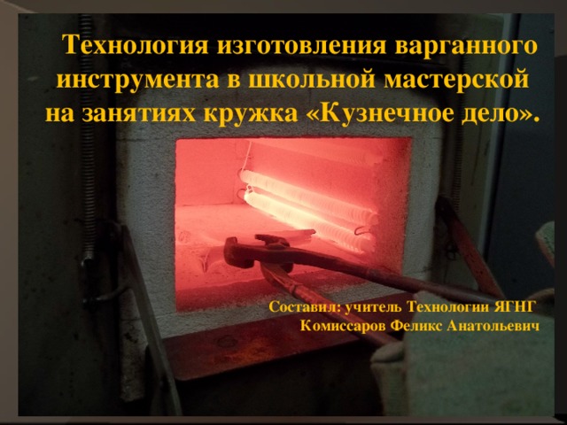  Технология изготовления варганного  инструмента в школьной мастерской на занятиях кружка «Кузнечное дело». Составил: учитель Технологии ЯГНГ Комиссаров Феликс Анатольевич   