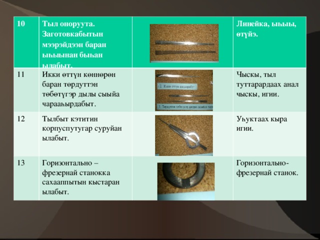 10 Тыл оноруута. Заготовкабытын мээрэйдээн баран ыһыынан быһан ылабыт. 11 Икки өттүн көннөрөн баран төрдуттэн төбөтүгэр дылы сыыйа чарааһырдабыт. 12 Линейка, ыһыы, өтүйэ. Тылбыт кэтитин корпуспутугар суруйан ылабыт. 13 Чыскы, тыл туттарардаах анал чыскы, игии. Горизонтально – фрезернай станокка сахааппытын кыстаран ылабыт. Уһуктаах кыра игии. Горизонтально-фрезернай станок. 