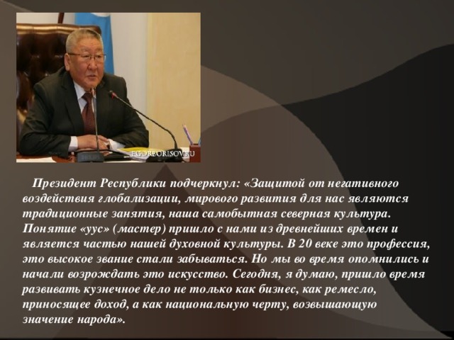  Президент Республики подчеркнул: «Защитой от негативного воздействия глобализации, мирового развития для нас являются традиционные занятия, наша самобытная северная культура. Понятие «уус» (мастер) пришло с нами из древнейших времен и является частью нашей духовной культуры. В 20 веке это профессия, это высокое звание стали забываться. Но мы во время опомнились и начали возрождать это искусство. Сегодня, я думаю, пришло время развивать кузнечное дело не только как бизнес, как ремесло, приносящее доход, а как национальную черту, возвышающую значение народа».  