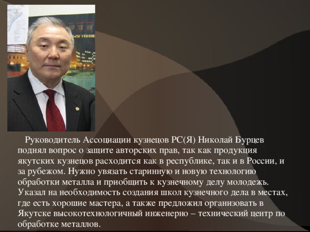  Руководитель Ассоциации кузнецов РС(Я) Николай Бурцев поднял вопрос о защите авторских прав, так как продукция якутских кузнецов расходится как в республике, так и в России, и за рубежом. Нужно увязать старинную и новую технологию обработки металла и приобщить к кузнечному делу молодежь. Указал на необходимость создания школ кузнечного дела в местах, где есть хорошие мастера, а также предложил организовать в Якутске высокотехнологичный инженерно – технический центр по обработке металлов.  
