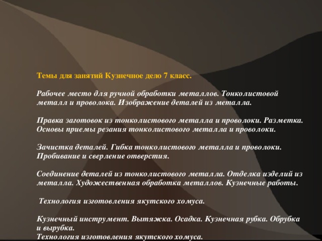 Темы для занятий Кузнечное дело 7 класс.   Рабочее место для ручной обработки металлов. Тонколистовой металл и проволока. Изображение деталей из металла.     Правка заготовок из тонколистового металла и проволоки. Разметка. Основы приемы резания тонколистового металла и проволоки.     Зачистка деталей. Гибка тонколистового металла и проволоки. Пробивание и сверление отверстия.     Соединение деталей из тонколистового металла. Отделка изделий из металла. Художественная обработка металлов. Кузнечные работы.   Технология изготовления якутского хомуса.     Кузнечный инструмент. Вытяжка. Осадка. Кузнечная рубка. Обрубка и вырубка.  Технология изготовления якутского хомуса.          