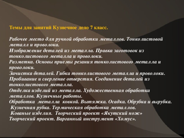 Темы для занятий Кузнечное дело 7 класс.   Рабочее место для ручной обработки металлов. Тонколистовой металл и проволока.  Изображение деталей из металла. Правка заготовок из тонколистового металла и проволоки.  Разметка. Основы приемы резания тонколистового металла и проволоки.  Зачистка деталей. Гибка тонколистового металла и проволоки.  Пробивание и сверление отверстия. Соединение деталей из тонколистового металла.  Отделка изделий из металла. Художественная обработка металлов. Кузнечные работы.  Обработка металла ковкой. Вытяжка. Осадка. Обрубка и вырубка.   Кузнечная рубка. Термическая обработка металлов.   Кованые изделия. Творческий проект «Якутский нож»  Творческий проект. Варганный инструмент «Хомус».               