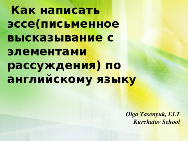   Как написать эссе(письменное  высказывание с элементами рассуждения) по английскому языку    Olga Tasenyuk, ELT Kurchatov School 